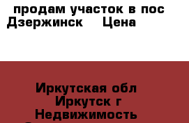 продам участок в пос. Дзержинск. › Цена ­ 650 000 - Иркутская обл., Иркутск г. Недвижимость » Земельные участки продажа   . Иркутская обл.,Иркутск г.